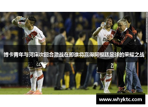 博卡青年与河床次回合激战在即谁将赢得阿根廷足球的荣耀之战