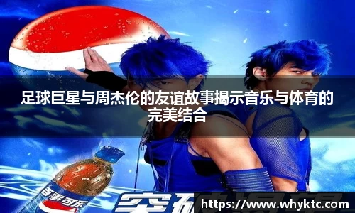 足球巨星与周杰伦的友谊故事揭示音乐与体育的完美结合